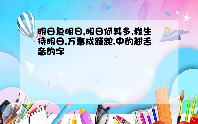 明日复明日,明日何其多.我生待明日,万事成蹉跎.中的翘舌音的字