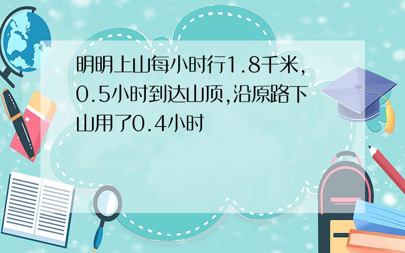 明明上山每小时行1.8千米,0.5小时到达山顶,沿原路下山用了0.4小时