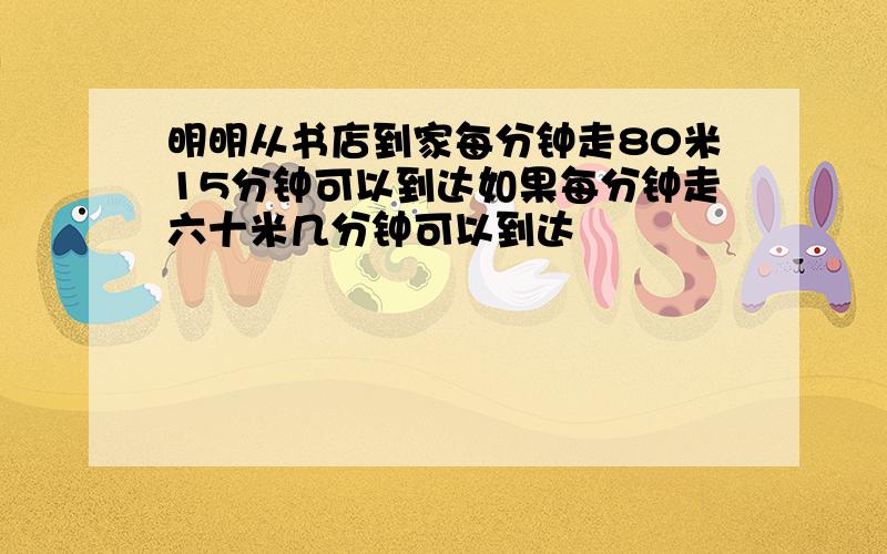 明明从书店到家每分钟走80米15分钟可以到达如果每分钟走六十米几分钟可以到达