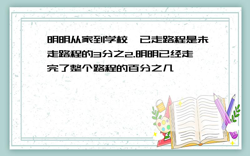 明明从家到学校,已走路程是未走路程的3分之2.明明已经走完了整个路程的百分之几