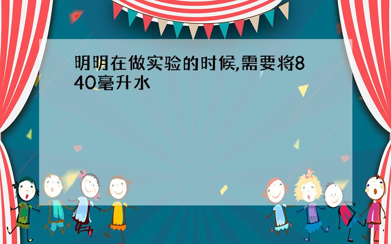 明明在做实验的时候,需要将840毫升水