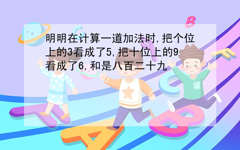 明明在计算一道加法时,把个位上的3看成了5,把十位上的9看成了6,和是八百二十九