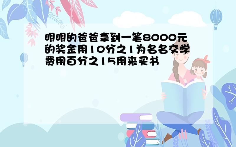 明明的爸爸拿到一笔8000元的奖金用10分之1为名名交学费用百分之15用来买书