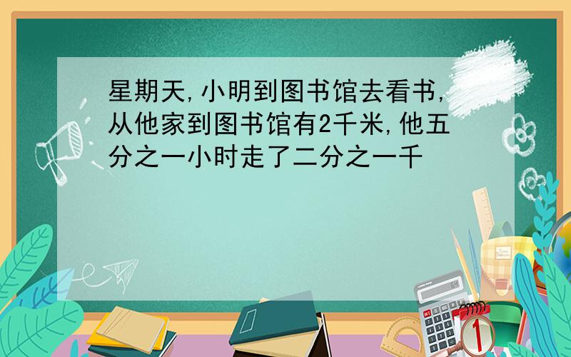 星期天,小明到图书馆去看书,从他家到图书馆有2千米,他五分之一小时走了二分之一千