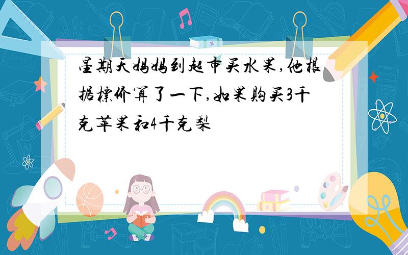 星期天妈妈到超市买水果,他根据标价算了一下,如果购买3千克苹果和4千克梨