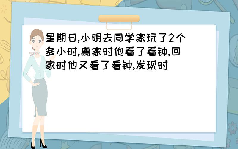 星期日,小明去同学家玩了2个多小时,离家时他看了看钟,回家时他又看了看钟,发现时