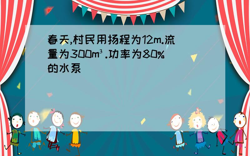 春天,村民用扬程为12m.流量为300m³.功率为80%的水泵