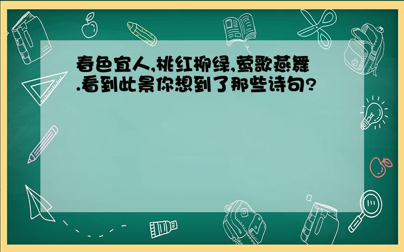 春色宜人,桃红柳绿,莺歌燕舞.看到此景你想到了那些诗句?