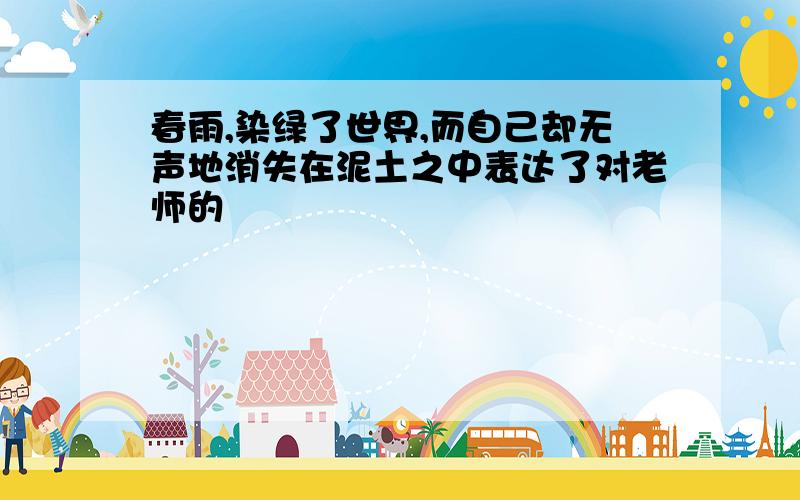 春雨,染绿了世界,而自己却无声地消失在泥土之中表达了对老师的