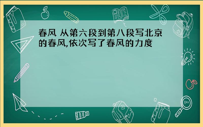 春风 从第六段到第八段写北京的春风,依次写了春风的力度