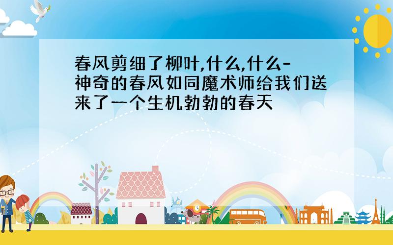 春风剪细了柳叶,什么,什么-神奇的春风如同魔术师给我们送来了一个生机勃勃的春天