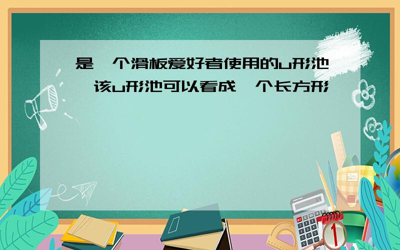 是一个滑板爱好者使用的u形池,该u形池可以看成一个长方形