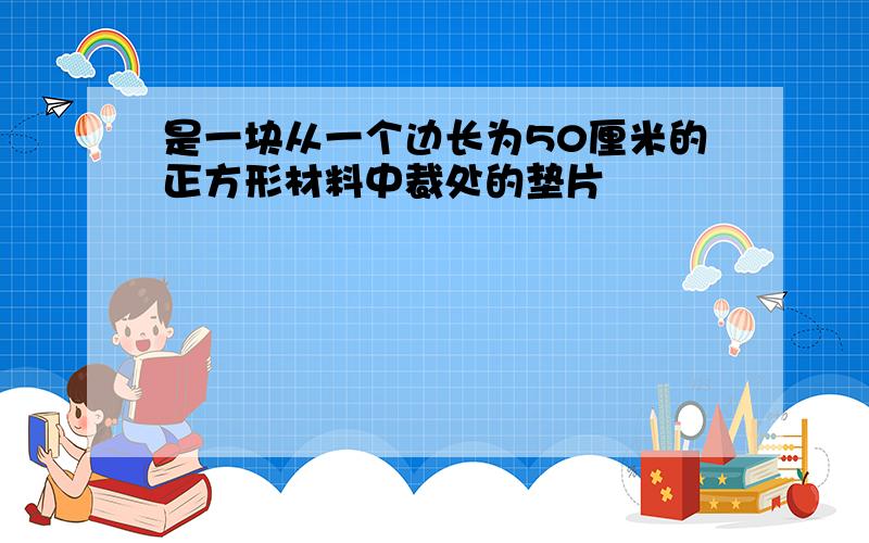 是一块从一个边长为50厘米的正方形材料中裁处的垫片