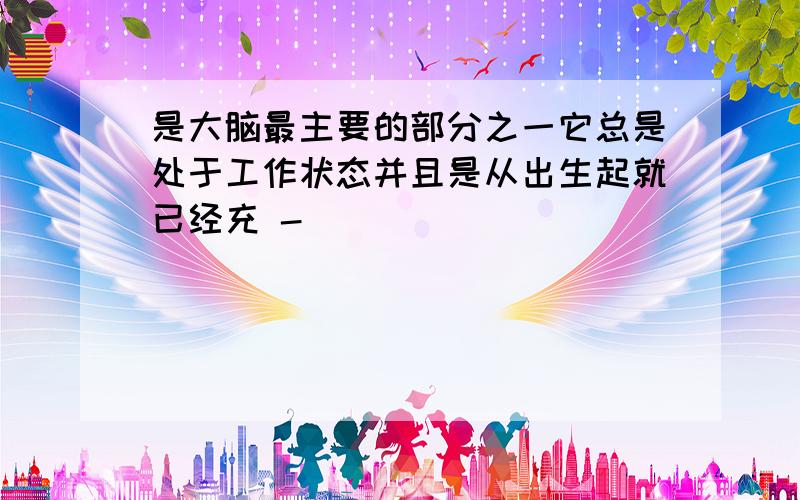 是大脑最主要的部分之一它总是处于工作状态并且是从出生起就已经充 -