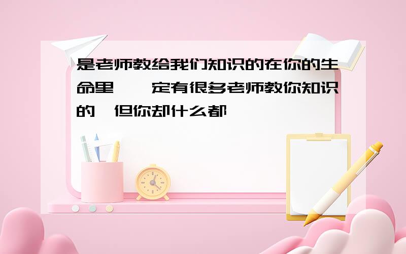 是老师教给我们知识的在你的生命里,一定有很多老师教你知识的,但你却什么都