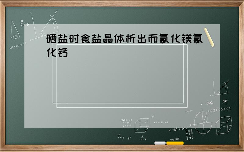 晒盐时食盐晶体析出而氯化镁氯化钙