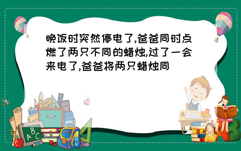 晚饭时突然停电了,爸爸同时点燃了两只不同的蜡烛,过了一会来电了,爸爸将两只蜡烛同