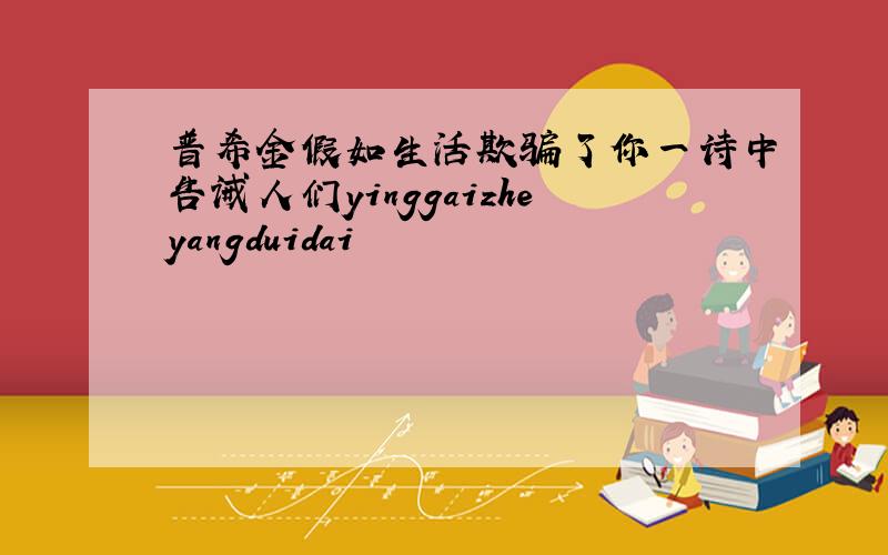 普希金假如生活欺骗了你一诗中告诫人们yinggaizheyangduidai