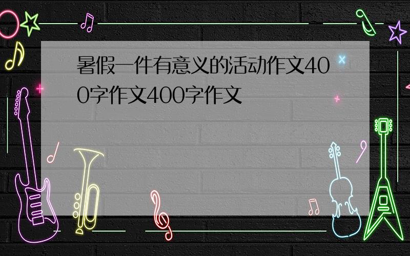 暑假一件有意义的活动作文400字作文400字作文