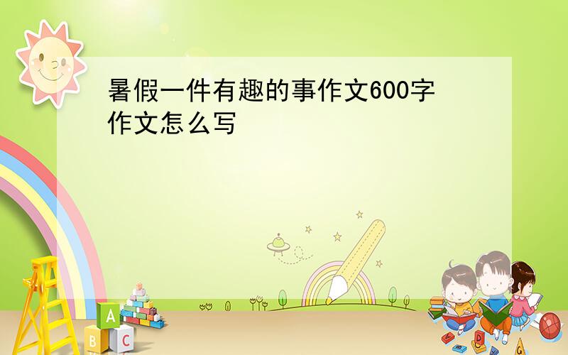 暑假一件有趣的事作文600字作文怎么写