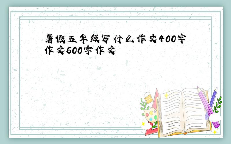 暑假五年级写什么作文400字作文600字作文