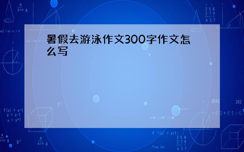 暑假去游泳作文300字作文怎么写