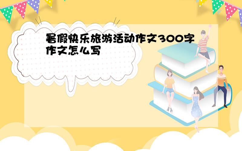 暑假快乐旅游活动作文300字作文怎么写