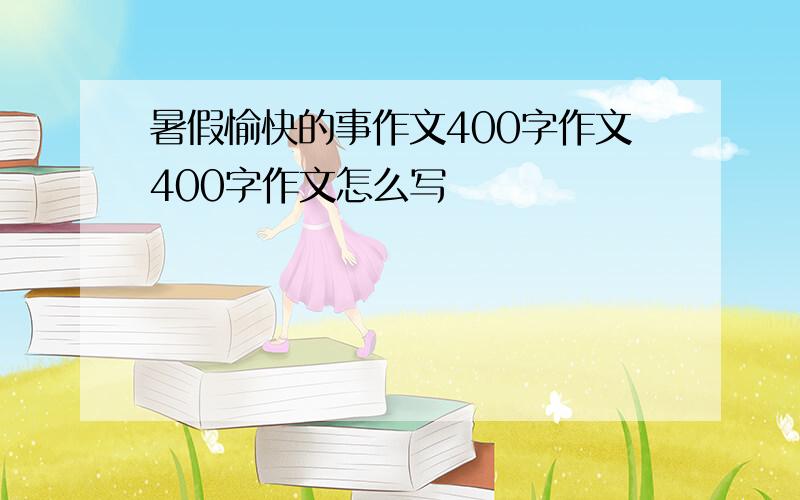 暑假愉快的事作文400字作文400字作文怎么写