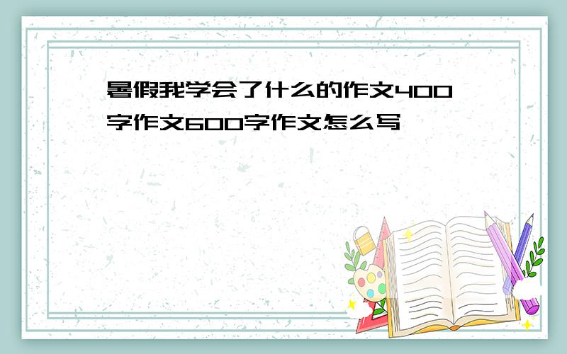 暑假我学会了什么的作文400字作文600字作文怎么写