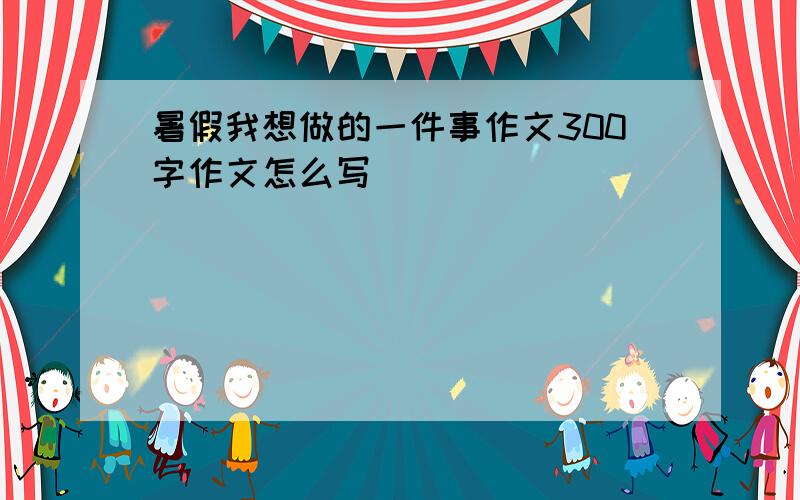 暑假我想做的一件事作文300字作文怎么写