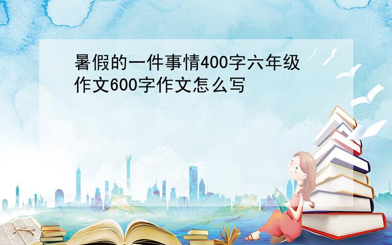 暑假的一件事情400字六年级作文600字作文怎么写