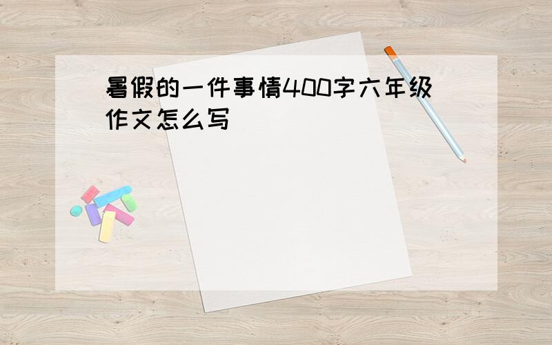 暑假的一件事情400字六年级作文怎么写