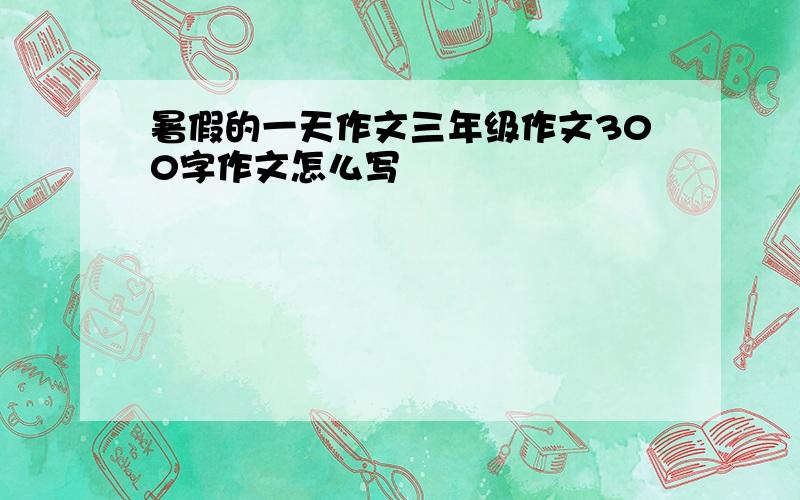 暑假的一天作文三年级作文300字作文怎么写