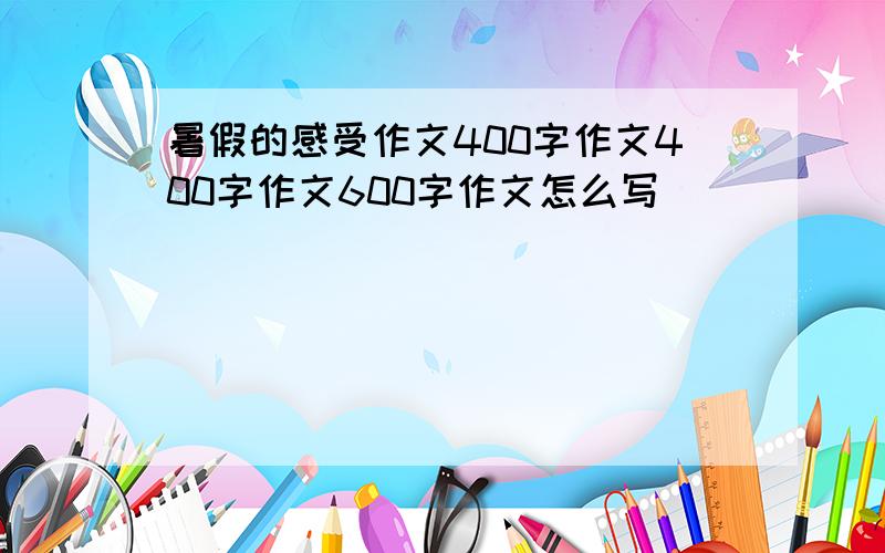 暑假的感受作文400字作文400字作文600字作文怎么写