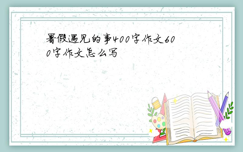 暑假遇见的事400字作文600字作文怎么写