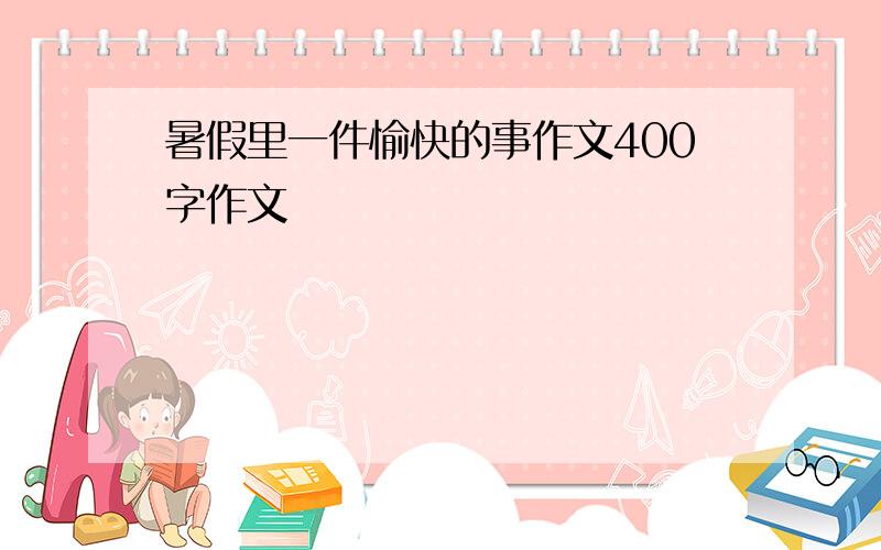 暑假里一件愉快的事作文400字作文