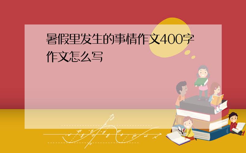 暑假里发生的事情作文400字作文怎么写