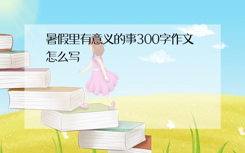 暑假里有意义的事300字作文怎么写