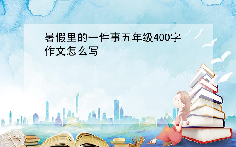 暑假里的一件事五年级400字作文怎么写