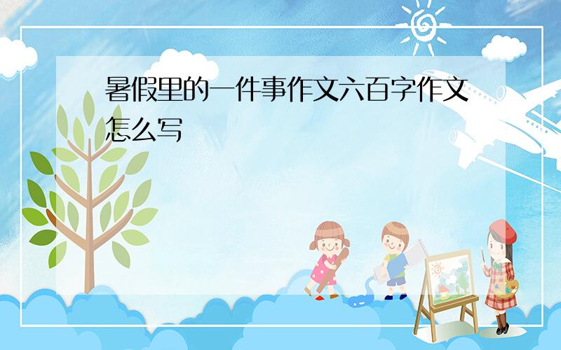 暑假里的一件事作文六百字作文怎么写