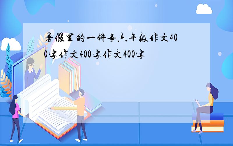 暑假里的一件事六年级作文400字作文400字作文400字