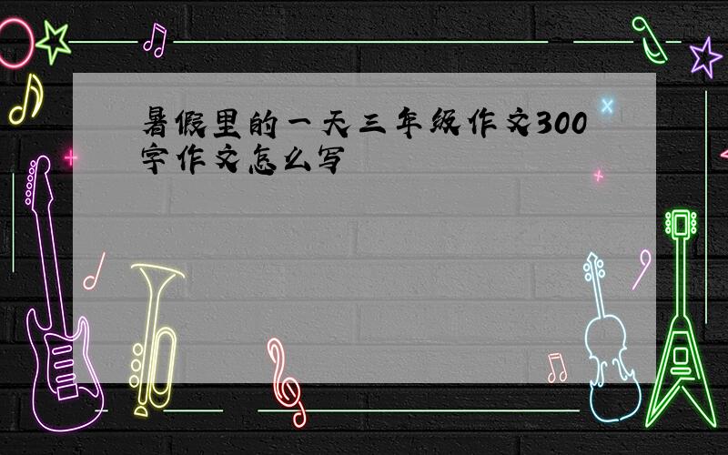 暑假里的一天三年级作文300字作文怎么写