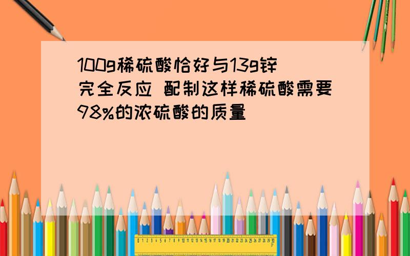 100g稀硫酸恰好与13g锌完全反应 配制这样稀硫酸需要98%的浓硫酸的质量