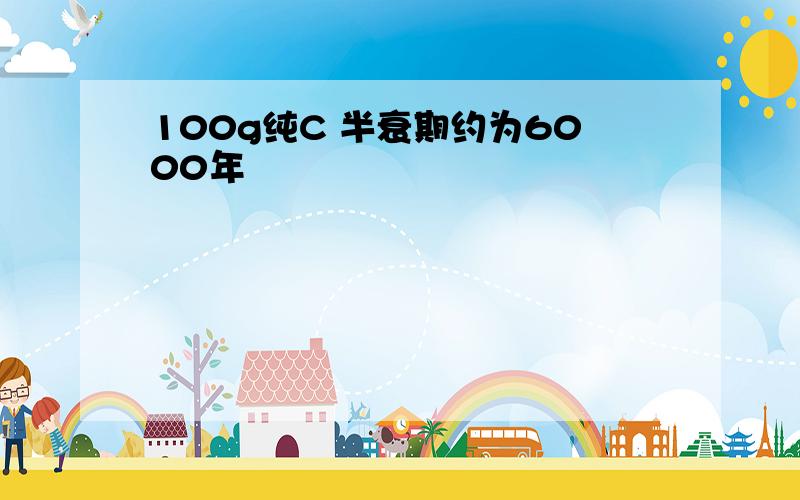 100g纯C 半衰期约为6000年