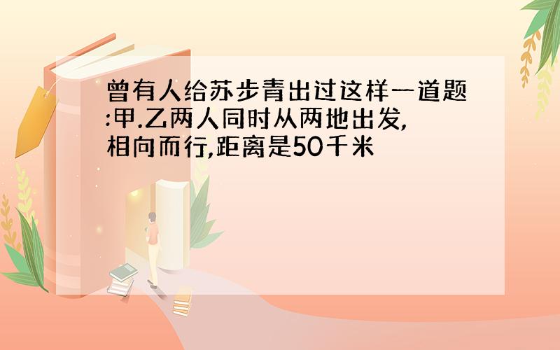 曾有人给苏步青出过这样一道题:甲.乙两人同时从两地出发,相向而行,距离是50千米