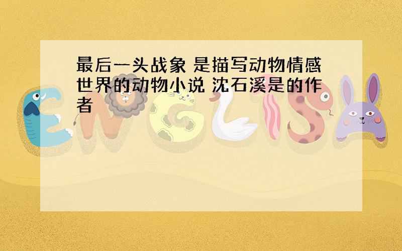 最后一头战象 是描写动物情感世界的动物小说 沈石溪是的作者