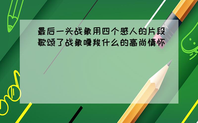 最后一头战象用四个感人的片段歌颂了战象嘎羧什么的高尚情怀