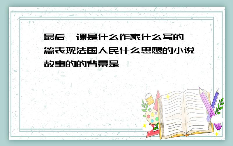 最后一课是什么作家什么写的一篇表现法国人民什么思想的小说故事的的背景是