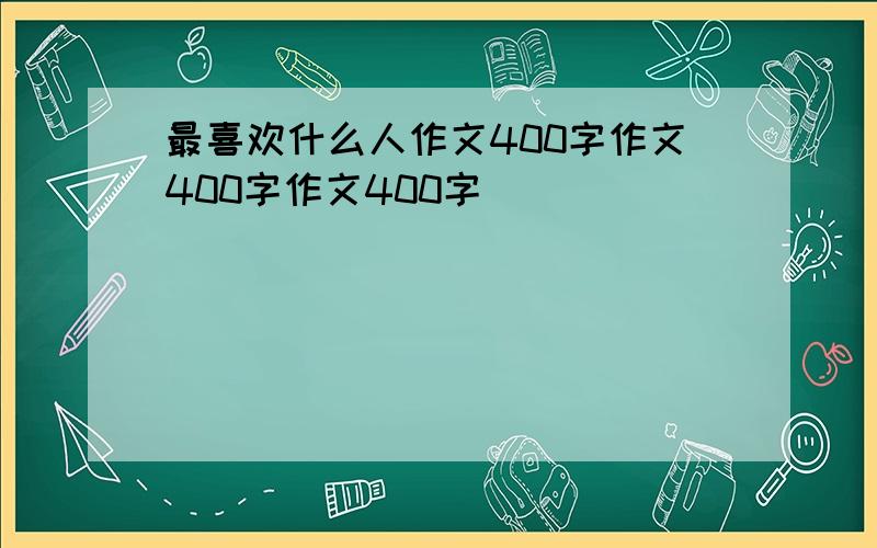 最喜欢什么人作文400字作文400字作文400字