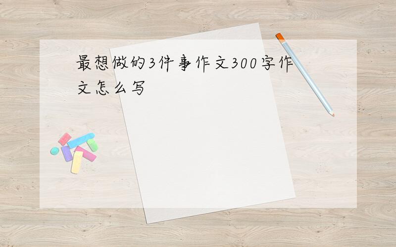 最想做的3件事作文300字作文怎么写